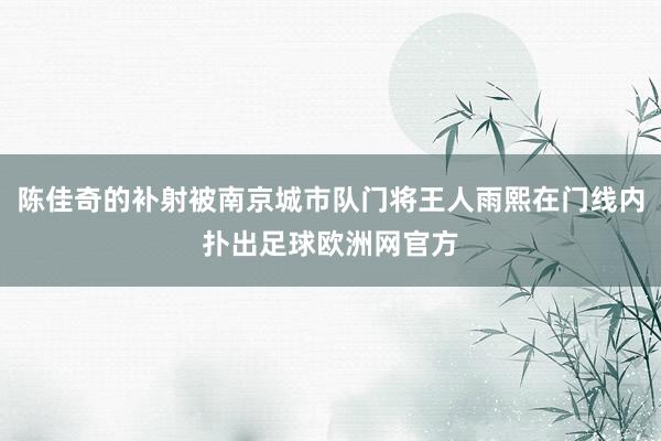 陈佳奇的补射被南京城市队门将王人雨熙在门线内扑出足球欧洲网官方