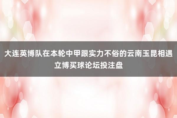 大连英博队在本轮中甲跟实力不俗的云南玉昆相遇立博买球论坛投注盘