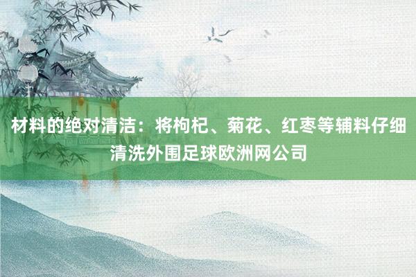 材料的绝对清洁：将枸杞、菊花、红枣等辅料仔细清洗外围足球欧洲网公司