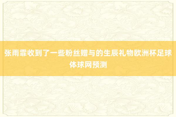 张雨霏收到了一些粉丝赠与的生辰礼物欧洲杯足球体球网预测