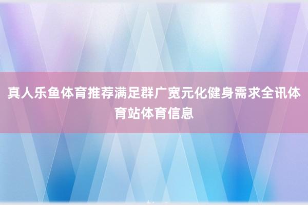 真人乐鱼体育推荐满足群广宽元化健身需求全讯体育站体育信息