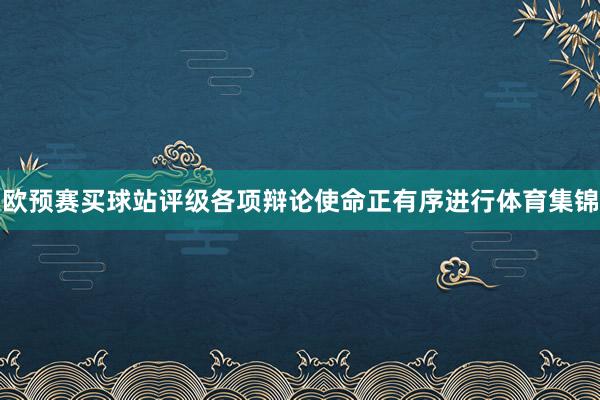 欧预赛买球站评级各项辩论使命正有序进行体育集锦