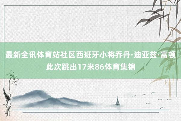 最新全讯体育站社区西班牙小将乔丹·迪亚兹·富顿此次跳出17米86体育集锦