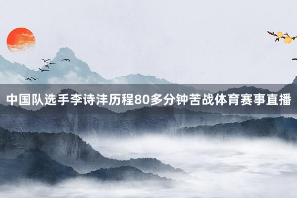 中国队选手李诗沣历程80多分钟苦战体育赛事直播