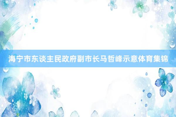 海宁市东谈主民政府副市长马哲峰示意体育集锦