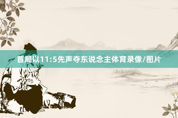 首局以11:5先声夺东说念主体育录像/图片