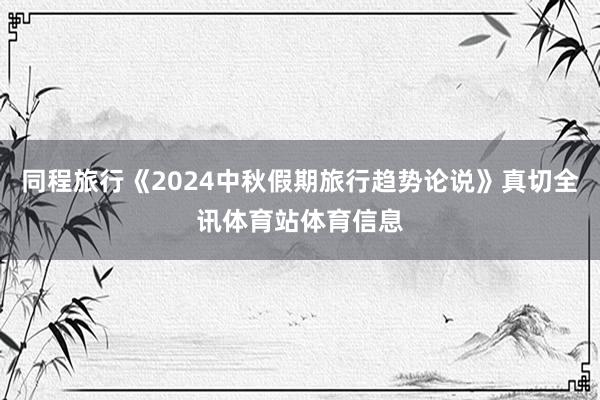 同程旅行《2024中秋假期旅行趋势论说》真切全讯体育站体育信息