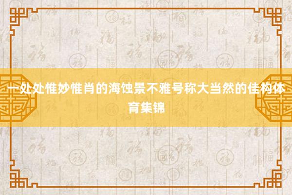 一处处惟妙惟肖的海蚀景不雅号称大当然的佳构体育集锦