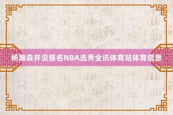 杨瀚森并没报名NBA选秀全讯体育站体育信息