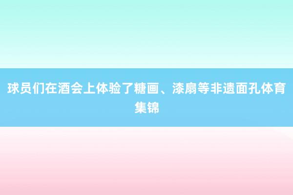 球员们在酒会上体验了糖画、漆扇等非遗面孔体育集锦