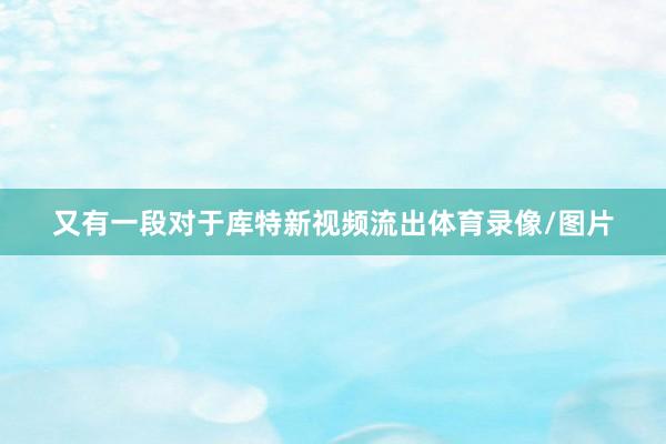 又有一段对于库特新视频流出体育录像/图片