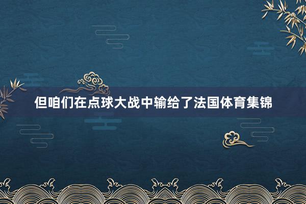 但咱们在点球大战中输给了法国体育集锦