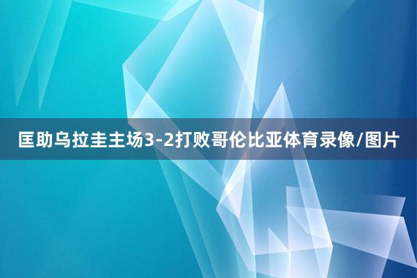 匡助乌拉圭主场3-2打败哥伦比亚体育录像/图片