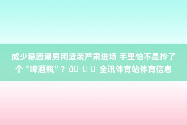 威少稳固潮男闲适装严肃进场 手里怕不是拎了个“啤酒瓶”？😂全讯体育站体育信息