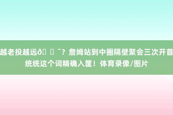 越老投越远🎯？詹姆站到中圈隔壁聚会三次开首统统这个词精确入筐！体育录像/图片