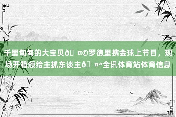 千里甸甸的大宝贝🤩罗德里携金球上节目，现场开箱颁给主抓东谈主🤪全讯体育站体育信息