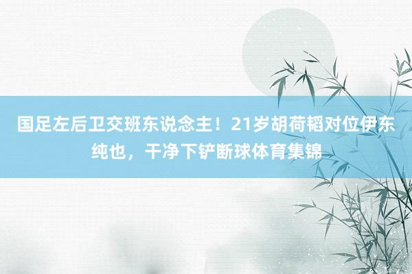 国足左后卫交班东说念主！21岁胡荷韬对位伊东纯也，干净下铲断球体育集锦