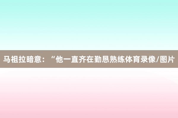 马祖拉暗意：“他一直齐在勤恳熟练体育录像/图片