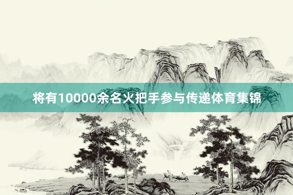 将有10000余名火把手参与传递体育集锦