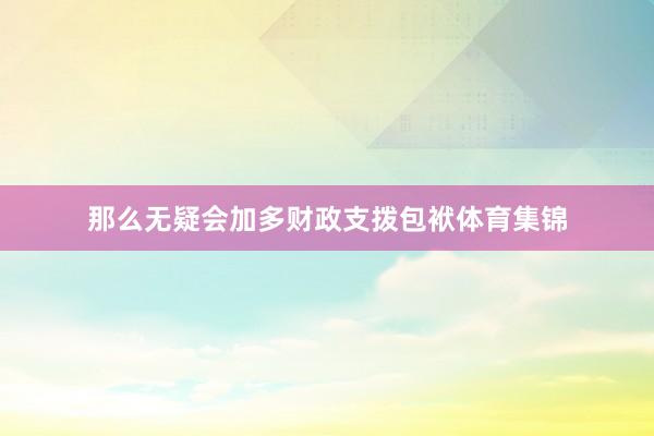 那么无疑会加多财政支拨包袱体育集锦