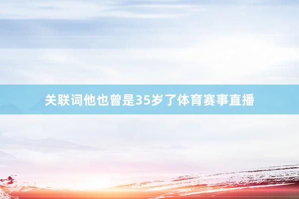 关联词他也曾是35岁了体育赛事直播