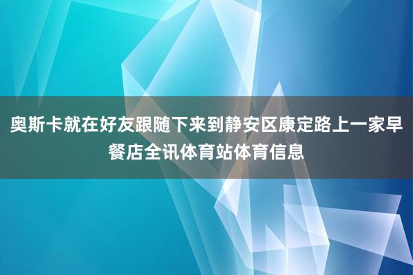 奥斯卡就在好友跟随下来到静安区康定路上一家早餐店全讯体育站体育信息