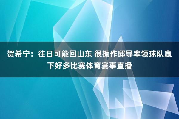 贺希宁：往日可能回山东 很振作邱导率领球队赢下好多比赛体育赛事直播