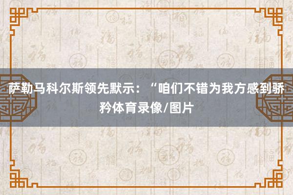 萨勒马科尔斯领先默示：“咱们不错为我方感到骄矜体育录像/图片