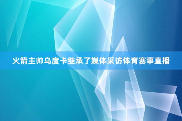 火箭主帅乌度卡继承了媒体采访体育赛事直播