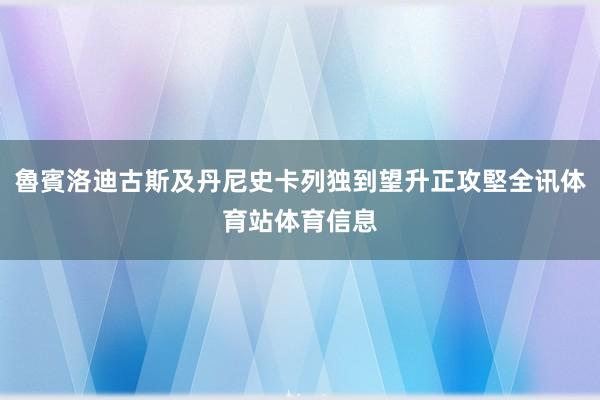 魯賓洛迪古斯及丹尼史卡列独到望升正攻堅全讯体育站体育信息