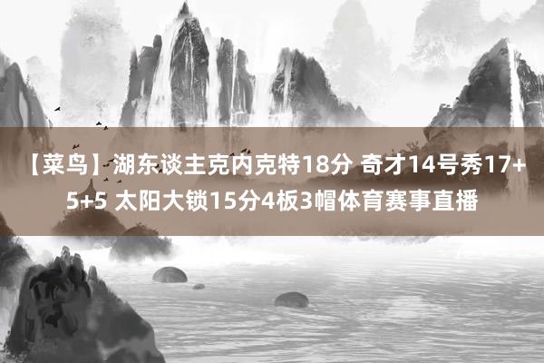 【菜鸟】湖东谈主克内克特18分 奇才14号秀17+5+5 太阳大锁15分4板3帽体育赛事直播