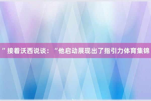 ”接着沃西说谈：“他启动展现出了指引力体育集锦