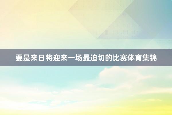 要是来日将迎来一场最迫切的比赛体育集锦