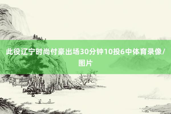 此役辽宁时尚付豪出场30分钟10投6中体育录像/图片