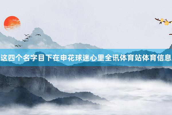 这四个名字目下在申花球迷心里全讯体育站体育信息