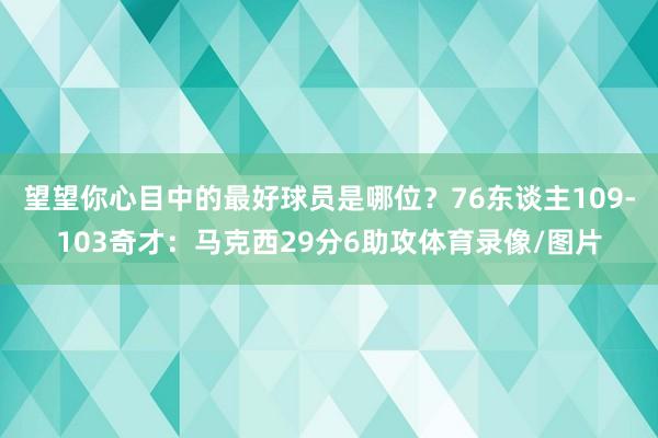 望望你心目中的最好球员是哪位？76东谈主109-103奇才：马克西29分6助攻体育录像/图片