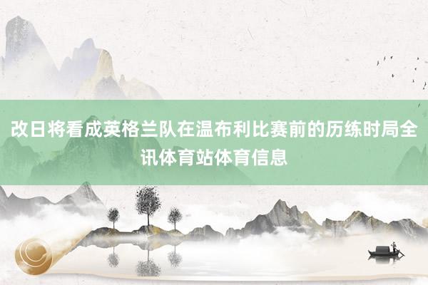 改日将看成英格兰队在温布利比赛前的历练时局全讯体育站体育信息