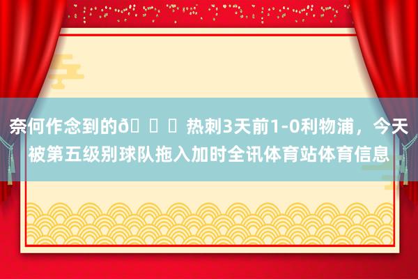 奈何作念到的😅热刺3天前1-0利物浦，今天被第五级别球队拖入加时全讯体育站体育信息