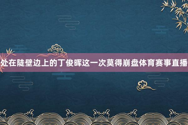 处在陡壁边上的丁俊晖这一次莫得崩盘体育赛事直播