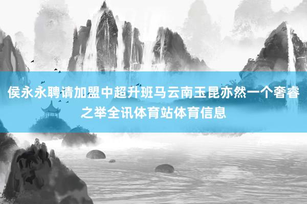 侯永永聘请加盟中超升班马云南玉昆亦然一个奢睿之举全讯体育站体育信息