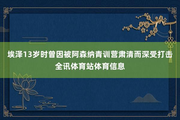埃泽13岁时曾因被阿森纳青训营肃清而深受打击全讯体育站体育信息