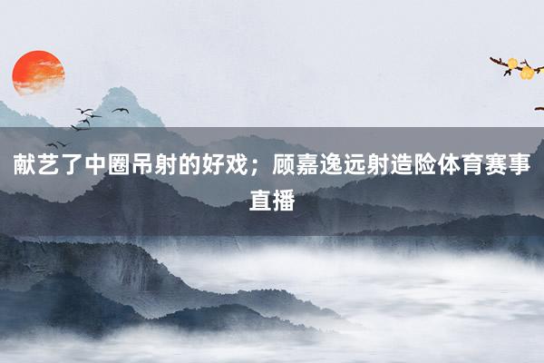 献艺了中圈吊射的好戏；顾嘉逸远射造险体育赛事直播