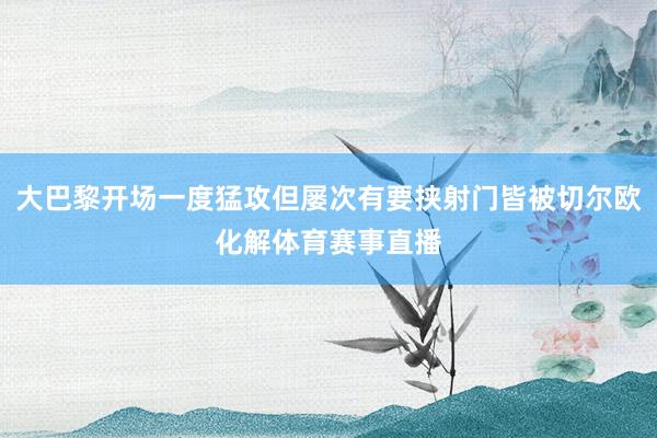 大巴黎开场一度猛攻但屡次有要挟射门皆被切尔欧化解体育赛事直播